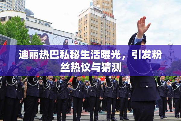 迪丽热巴私秘生活曝光，引发粉丝热议与猜测
