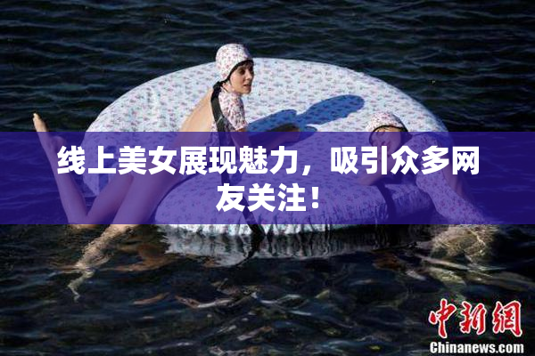 线上美女展现魅力，吸引众多网友关注！