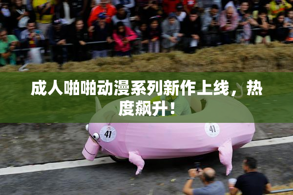 成人啪啪动漫系列新作上线，热度飙升！