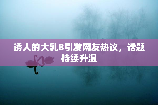 诱人的大乳B引发网友热议，话题持续升温