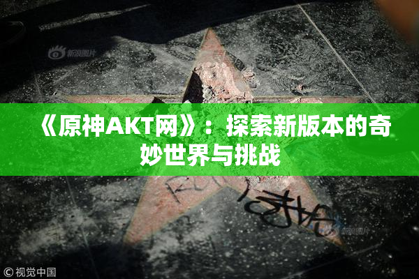 《原神AKT网》：探索新版本的奇妙世界与挑战