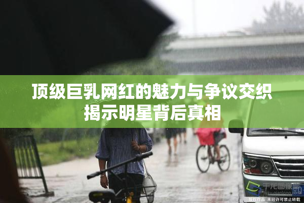 顶级巨乳网红的魅力与争议交织揭示明星背后真相