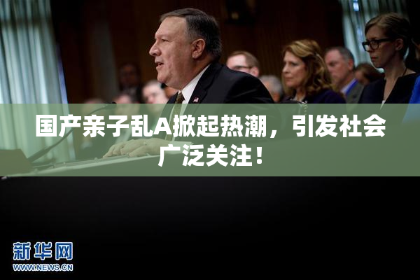 国产亲子乱A掀起热潮，引发社会广泛关注！