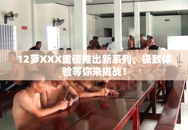 12萝XXX重磅推出新系列，极致体验等你来挑战！