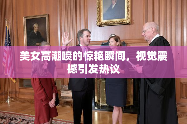 美女高潮喷的惊艳瞬间，视觉震撼引发热议
