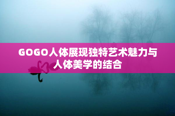 GOGO人体展现独特艺术魅力与人体美学的结合