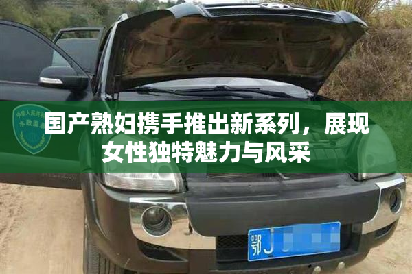 国产熟妇携手推出新系列，展现女性独特魅力与风采