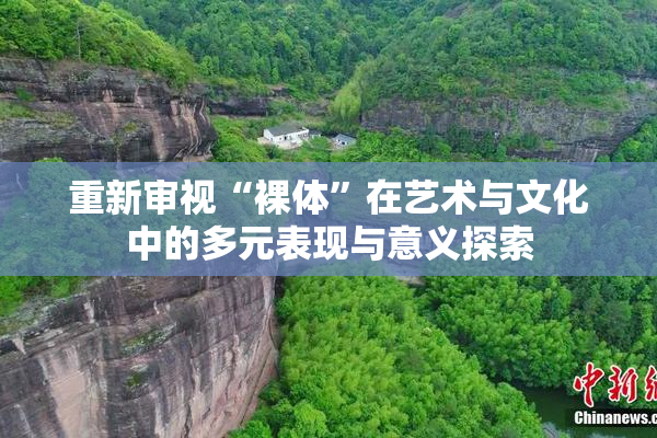重新审视“裸体”在艺术与文化中的多元表现与意义探索