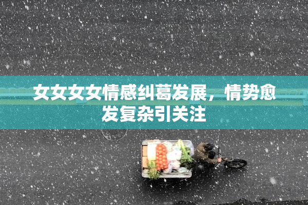 女女女女情感纠葛发展，情势愈发复杂引关注