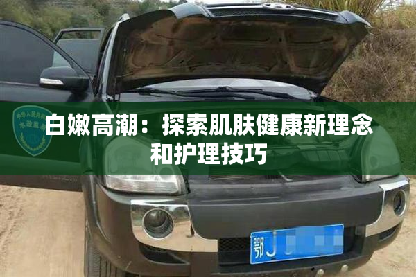 白嫩高潮：探索肌肤健康新理念和护理技巧