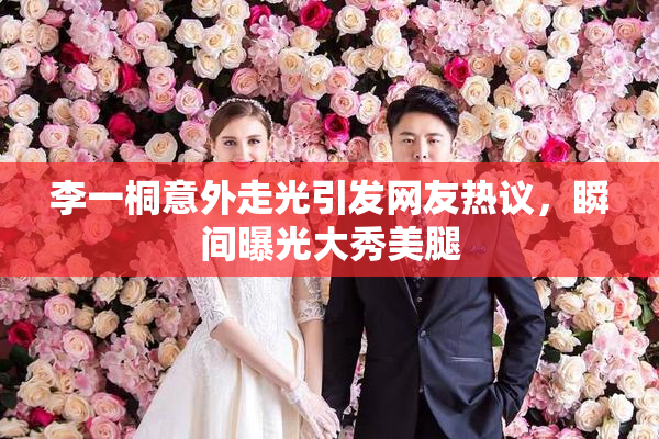 李一桐意外走光引发网友热议，瞬间曝光大秀美腿
