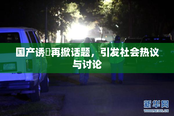 国产诱奷再掀话题，引发社会热议与讨论