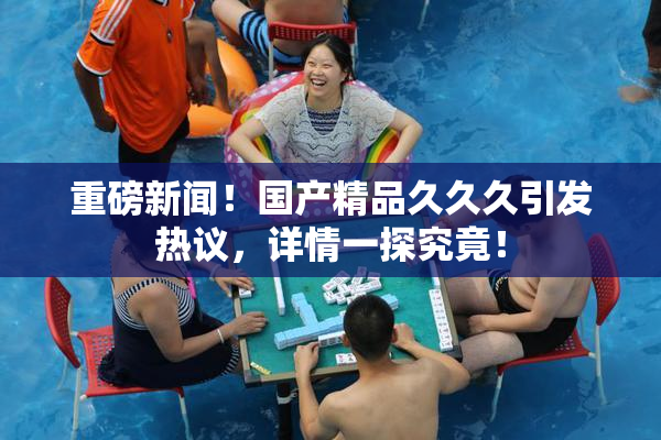 重磅新闻！国产精品久久久引发热议，详情一探究竟！