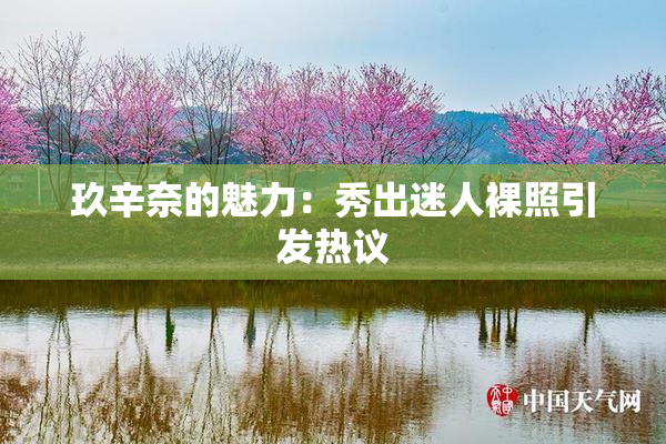 玖辛奈的魅力：秀出迷人裸照引发热议