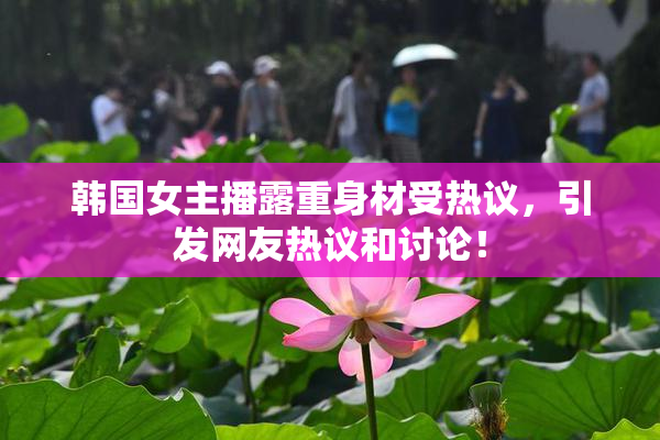 韩国女主播露重身材受热议，引发网友热议和讨论！