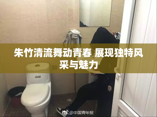 朱竹清流舞动青春 展现独特风采与魅力