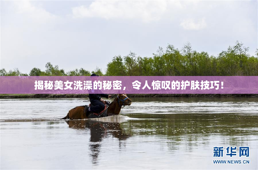 揭秘美女洗澡的秘密，令人惊叹的护肤技巧！