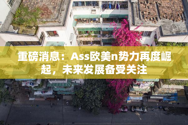 重磅消息：Ass欧美n势力再度崛起，未来发展备受关注
