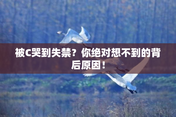 被C哭到失禁？你绝对想不到的背后原因！