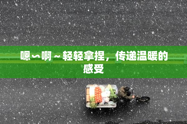 嗯∽啊～轻轻拿捏，传递温暖的感受