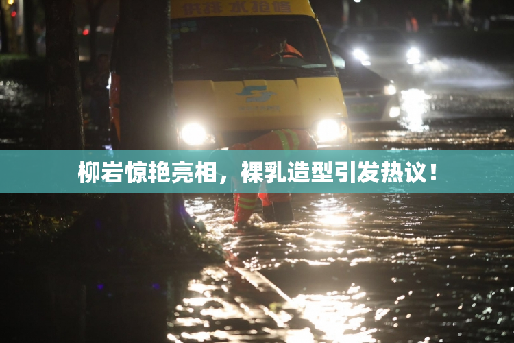 柳岩惊艳亮相，裸乳造型引发热议！