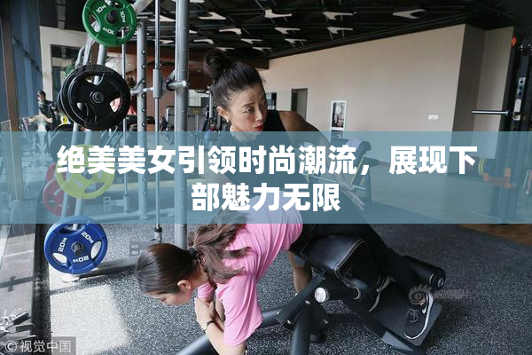 绝美美女引领时尚潮流，展现下部魅力无限