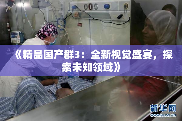 《精品国产群3：全新视觉盛宴，探索未知领域》