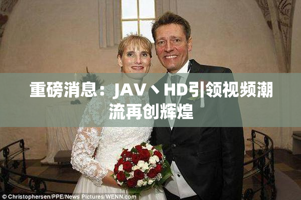 重磅消息：JAV丶HD引领视频潮流再创辉煌