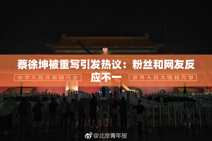 蔡徐坤被重写引发热议：粉丝和网友反应不一