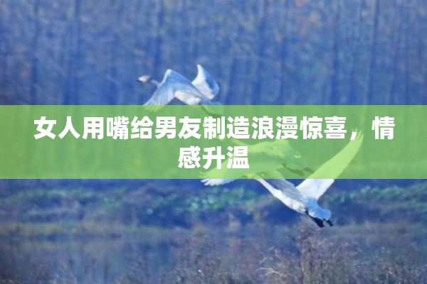 女人用嘴给男友制造浪漫惊喜，情感升温