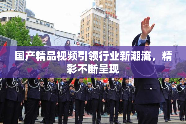 国产精品视频引领行业新潮流，精彩不断呈现