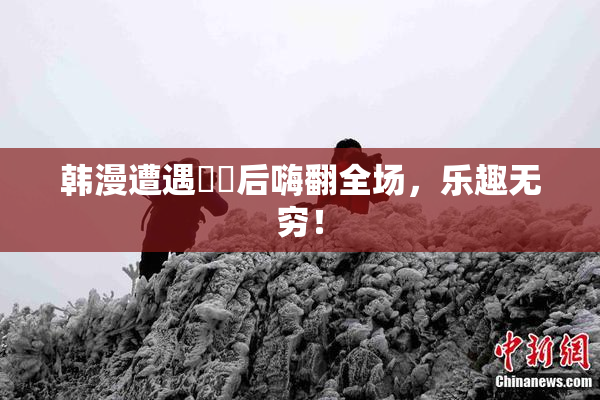 韩漫遭遇❌‌后嗨翻全场，乐趣无穷！