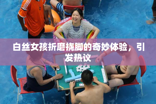 白丝女孩折磨挠脚的奇妙体验，引发热议