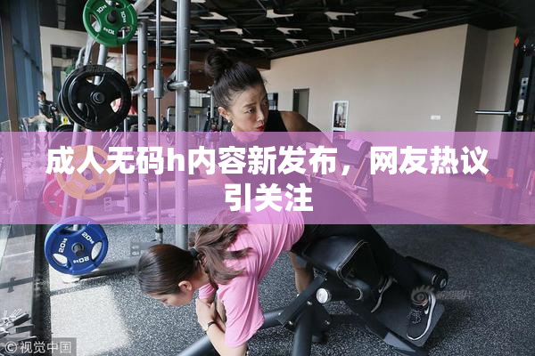 成人无码h内容新发布，网友热议引关注