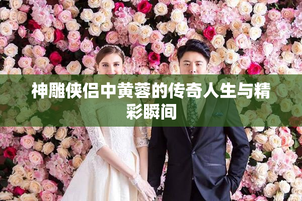 神雕侠侣中黄蓉的传奇人生与精彩瞬间