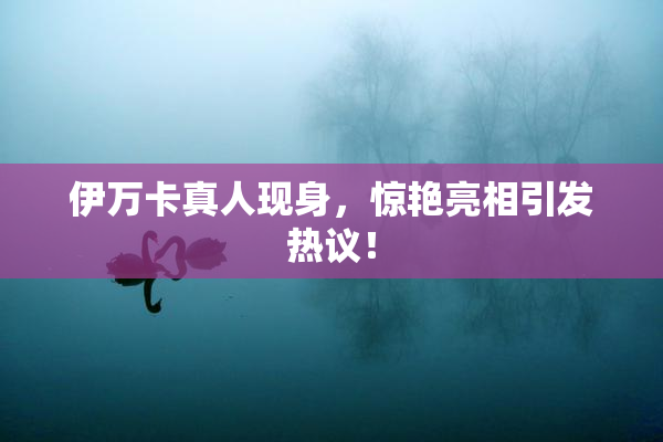 伊万卡真人现身，惊艳亮相引发热议！