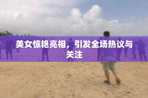 美女惊艳亮相，引发全场热议与关注
