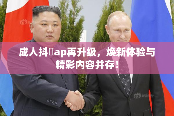 成人抖抈ap再升级，焕新体验与精彩内容并存！