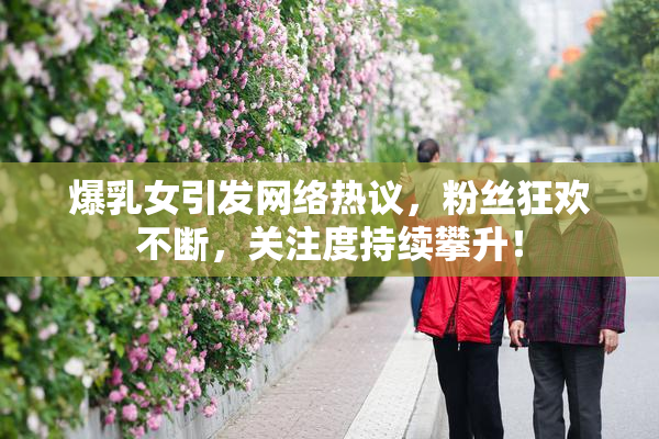 爆乳女引发网络热议，粉丝狂欢不断，关注度持续攀升！