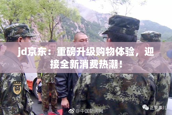 jd京东：重磅升级购物体验，迎接全新消费热潮！