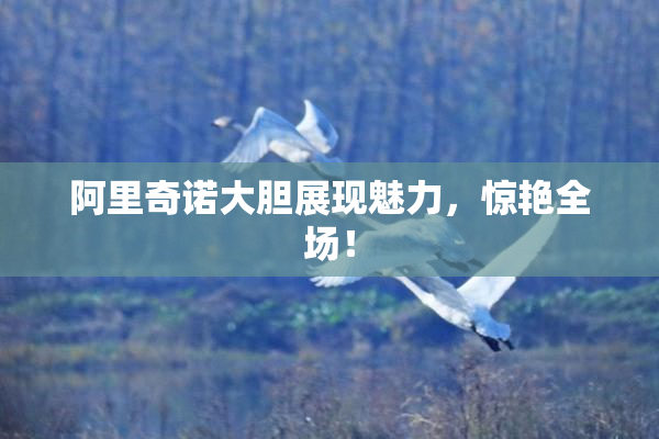 阿里奇诺大胆展现魅力，惊艳全场！