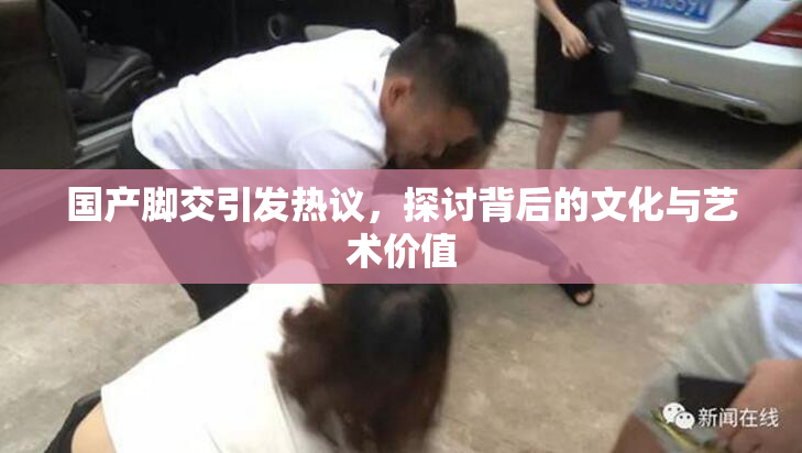 国产脚交引发热议，探讨背后的文化与艺术价值