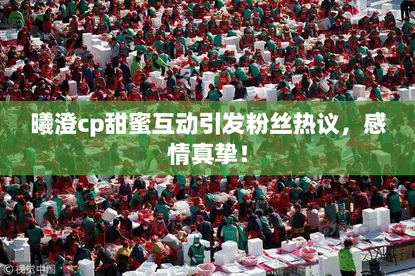 曦澄cp甜蜜互动引发粉丝热议，感情真挚！