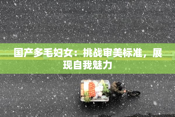 国产多毛妇女：挑战审美标准，展现自我魅力