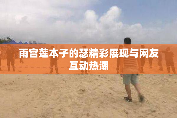 雨宫莲本子的瑟精彩展现与网友互动热潮