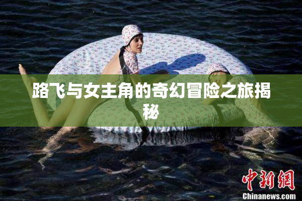 路飞与女主角的奇幻冒险之旅揭秘