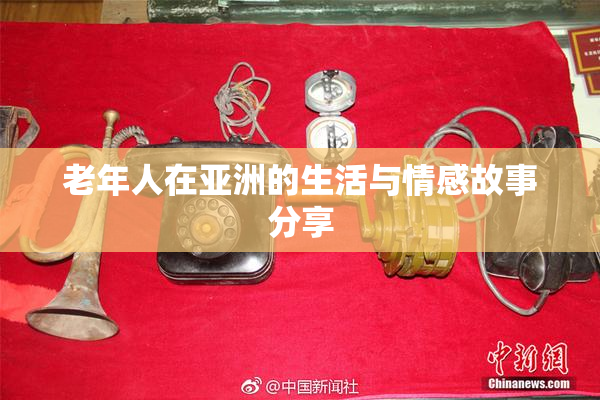 老年人在亚洲的生活与情感故事分享