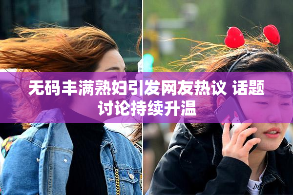 无码丰满熟妇引发网友热议 话题讨论持续升温