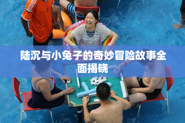 陆沉与小兔子的奇妙冒险故事全面揭晓