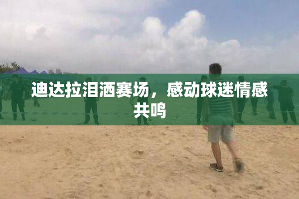 迪达拉泪洒赛场，感动球迷情感共鸣